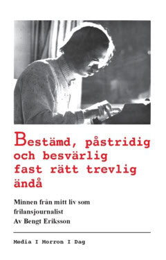 Bengt Eriksson : Bestämd, påstridig och besvärlig fast rätt trevlig ändå : minnen från mitt liv som frilansjournalist