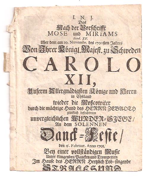 Das nach der Vorschrift MOSE und MIRIAMS Exod. XV. Uber dem am 20. November des 1700sten Jahres Von Ihrer Königl. Majest. zu Schweden CAROLO XII, Unserm Allergnädigsten Könige und Herrn in Esthland wieder die Moßcowiter durch die mächtige Hand des HERRN ZEBAOTH glücklich befochtenen unvergleichlichen WUNDER=SIEGE an dem SOLEMNEN Dank=Feste/ den 15. Februar anno 1701 Bey einer vollständigen Music Unter klingenden Paucken und Trompeten ImHause des HERRN Hertzlich Lob=singende STRALSUND, Stralsund 1701
