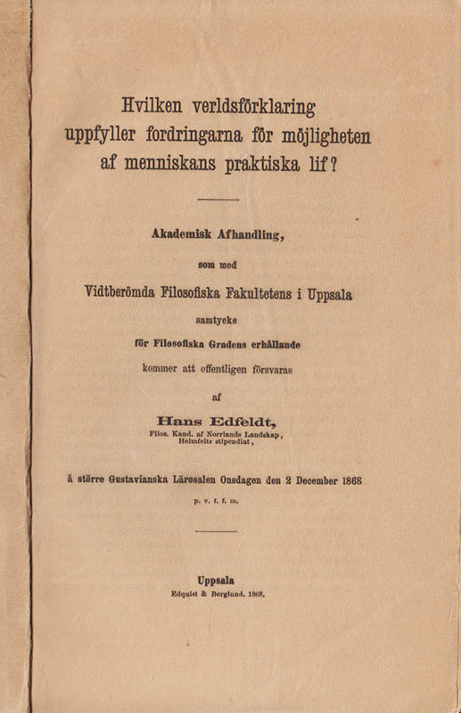 Hans Edfeldt : Hvilken verldsförklaring uppfyller fordringarna för möjligheten af menniskans praktiska lif? Akademisk Afhandling, som med Vidtberömda Filosofiska Fakultetens i Uppsala samtycke för Filosofiska Gradens erhållande kommer att offentligen försvaras af, Hans Edfeldt, Filos. Kand. af Norrlands Landskap Helmfelts stipendiat, å Större Gustavianska Lärosalen Onsdagen den 2 December 1868 p. v. t. f. m.