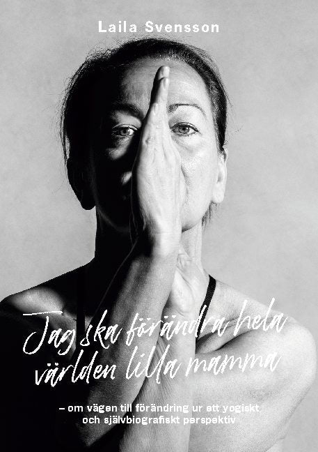 Laila Svensson : Jag ska förändra hela världen lilla mamma : om vägen till förändring ur ett yogiskt och självbiografiskt perspektiv