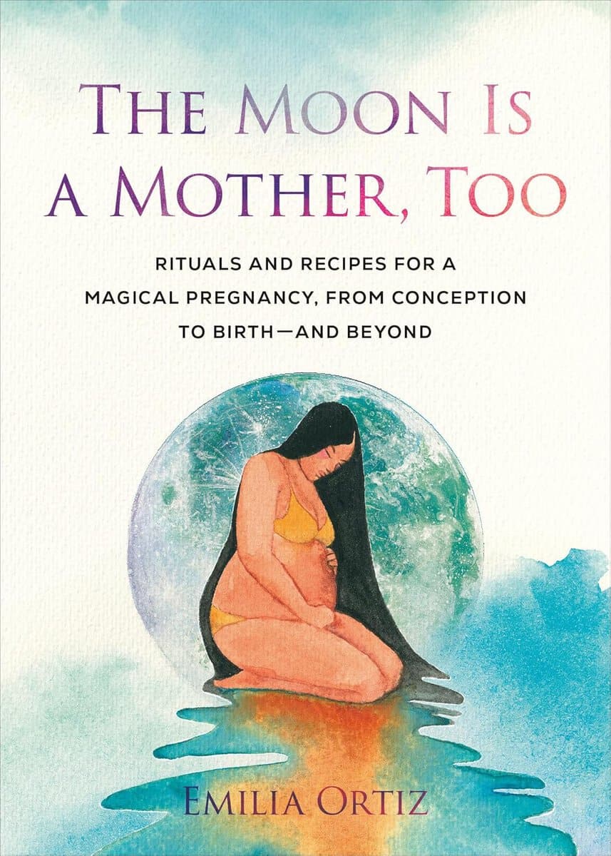 Emilia Ortiz : The Moon Is a Mother, Too: Rituals and Recipes for a Magical Pregnancy, from Conception to Birth - and Beyond