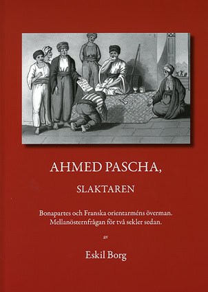 Eskil Borg : Ahmed Pascha, slaktaren : Bonapartes och franska orientarméns överman : mellanösternfrågan för två sekler sedan
