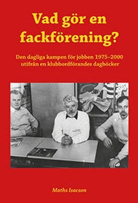 Maths Isacson : Vad gör en fackförening? Den dagliga kampen för jobben 1975-2000 utifrån en klubbordförandes dagböcker